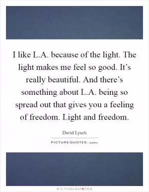 I like L.A. because of the light. The light makes me feel so good. It’s really beautiful. And there’s something about L.A. being so spread out that gives you a feeling of freedom. Light and freedom Picture Quote #1