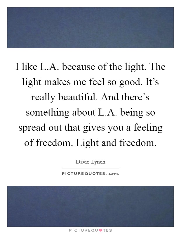 I like L.A. because of the light. The light makes me feel so good. It's really beautiful. And there's something about L.A. being so spread out that gives you a feeling of freedom. Light and freedom. Picture Quote #1