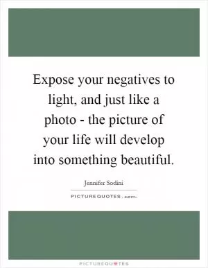 Expose your negatives to light, and just like a photo - the picture of your life will develop into something beautiful Picture Quote #1
