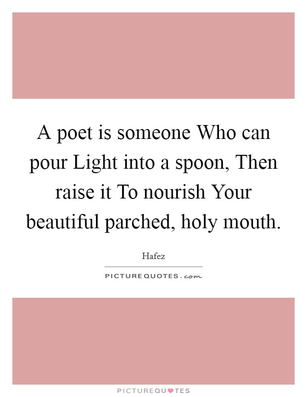 A poet is someone Who can pour Light into a spoon, Then raise it To nourish Your beautiful parched, holy mouth. Picture Quote #1