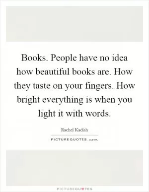 Books. People have no idea how beautiful books are. How they taste on your fingers. How bright everything is when you light it with words Picture Quote #1