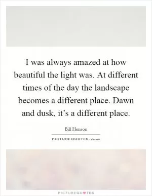 I was always amazed at how beautiful the light was. At different times of the day the landscape becomes a different place. Dawn and dusk, it’s a different place Picture Quote #1