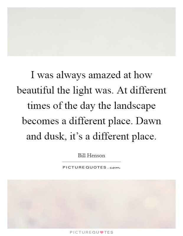 I was always amazed at how beautiful the light was. At different times of the day the landscape becomes a different place. Dawn and dusk, it's a different place. Picture Quote #1
