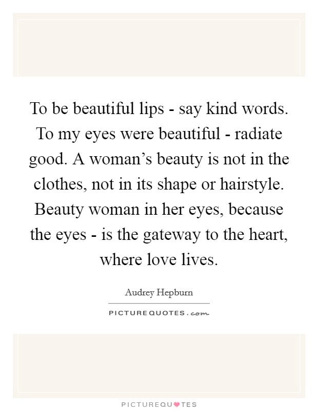 To be beautiful lips - say kind words. To my eyes were beautiful - radiate good. A woman's beauty is not in the clothes, not in its shape or hairstyle. Beauty woman in her eyes, because the eyes - is the gateway to the heart, where love lives. Picture Quote #1