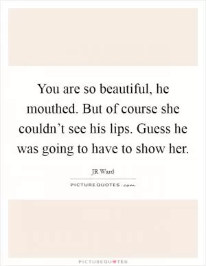 You are so beautiful, he mouthed. But of course she couldn’t see his lips. Guess he was going to have to show her Picture Quote #1