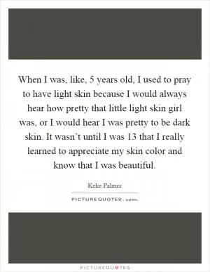 When I was, like, 5 years old, I used to pray to have light skin because I would always hear how pretty that little light skin girl was, or I would hear I was pretty to be dark skin. It wasn’t until I was 13 that I really learned to appreciate my skin color and know that I was beautiful Picture Quote #1
