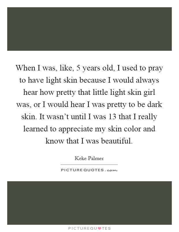 When I was, like, 5 years old, I used to pray to have light skin because I would always hear how pretty that little light skin girl was, or I would hear I was pretty to be dark skin. It wasn't until I was 13 that I really learned to appreciate my skin color and know that I was beautiful. Picture Quote #1