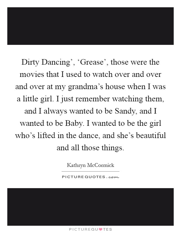 Dirty Dancing', ‘Grease', those were the movies that I used to watch over and over and over at my grandma's house when I was a little girl. I just remember watching them, and I always wanted to be Sandy, and I wanted to be Baby. I wanted to be the girl who's lifted in the dance, and she's beautiful and all those things. Picture Quote #1