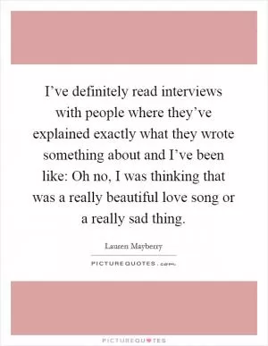 I’ve definitely read interviews with people where they’ve explained exactly what they wrote something about and I’ve been like: Oh no, I was thinking that was a really beautiful love song or a really sad thing Picture Quote #1