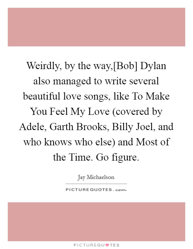 Weirdly, by the way,[Bob] Dylan also managed to write several beautiful love songs, like To Make You Feel My Love (covered by Adele, Garth Brooks, Billy Joel, and who knows who else) and Most of the Time. Go figure. Picture Quote #1
