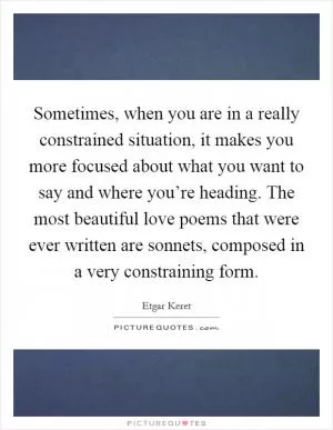 Sometimes, when you are in a really constrained situation, it makes you more focused about what you want to say and where you’re heading. The most beautiful love poems that were ever written are sonnets, composed in a very constraining form Picture Quote #1
