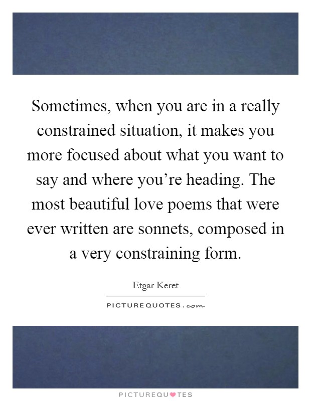 Sometimes, when you are in a really constrained situation, it makes you more focused about what you want to say and where you're heading. The most beautiful love poems that were ever written are sonnets, composed in a very constraining form. Picture Quote #1