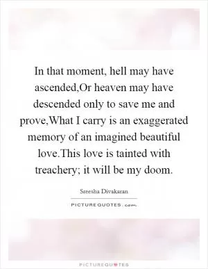 In that moment, hell may have ascended,Or heaven may have descended only to save me and prove,What I carry is an exaggerated memory of an imagined beautiful love.This love is tainted with treachery; it will be my doom Picture Quote #1
