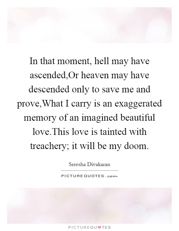 In that moment, hell may have ascended,Or heaven may have descended only to save me and prove,What I carry is an exaggerated memory of an imagined beautiful love.This love is tainted with treachery; it will be my doom. Picture Quote #1