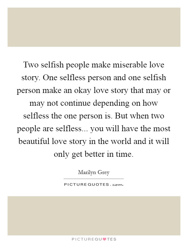Two selfish people make miserable love story. One selfless person and one selfish person make an okay love story that may or may not continue depending on how selfless the one person is. But when two people are selfless... you will have the most beautiful love story in the world and it will only get better in time. Picture Quote #1