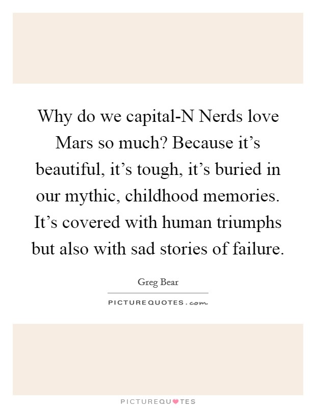 Why do we capital-N Nerds love Mars so much? Because it's beautiful, it's tough, it's buried in our mythic, childhood memories. It's covered with human triumphs but also with sad stories of failure. Picture Quote #1