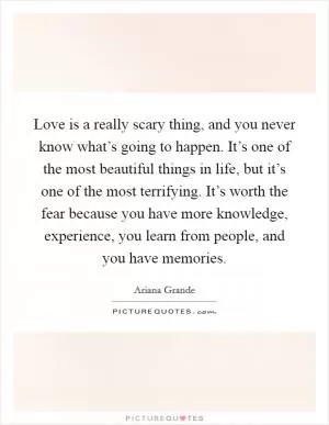 Love is a really scary thing, and you never know what’s going to happen. It’s one of the most beautiful things in life, but it’s one of the most terrifying. It’s worth the fear because you have more knowledge, experience, you learn from people, and you have memories Picture Quote #1