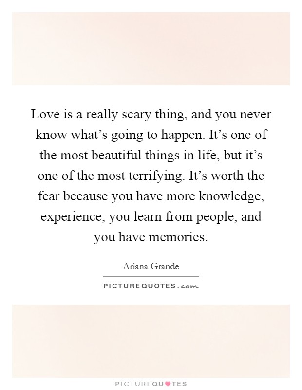 Love is a really scary thing, and you never know what's going to happen. It's one of the most beautiful things in life, but it's one of the most terrifying. It's worth the fear because you have more knowledge, experience, you learn from people, and you have memories. Picture Quote #1