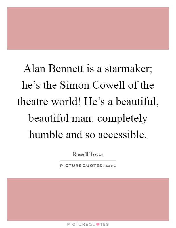 Alan Bennett is a starmaker; he's the Simon Cowell of the theatre world! He's a beautiful, beautiful man: completely humble and so accessible. Picture Quote #1