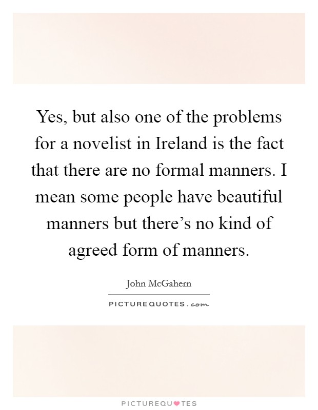 Yes, but also one of the problems for a novelist in Ireland is the fact that there are no formal manners. I mean some people have beautiful manners but there's no kind of agreed form of manners. Picture Quote #1