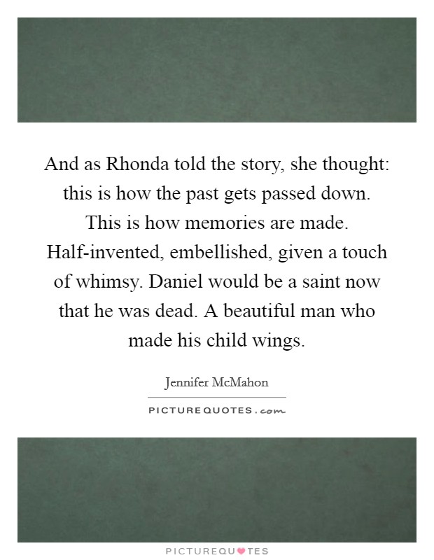 And as Rhonda told the story, she thought: this is how the past gets passed down. This is how memories are made. Half-invented, embellished, given a touch of whimsy. Daniel would be a saint now that he was dead. A beautiful man who made his child wings. Picture Quote #1