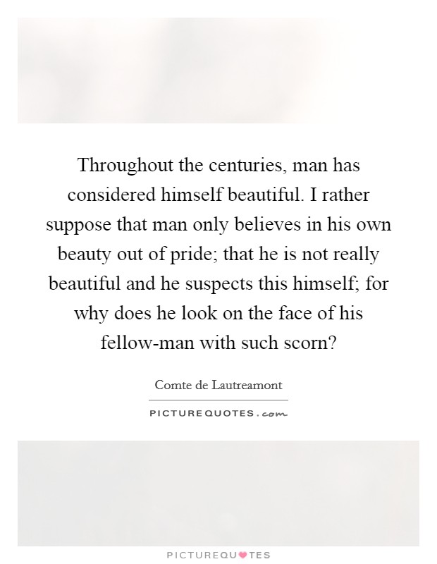 Throughout the centuries, man has considered himself beautiful. I rather suppose that man only believes in his own beauty out of pride; that he is not really beautiful and he suspects this himself; for why does he look on the face of his fellow-man with such scorn? Picture Quote #1