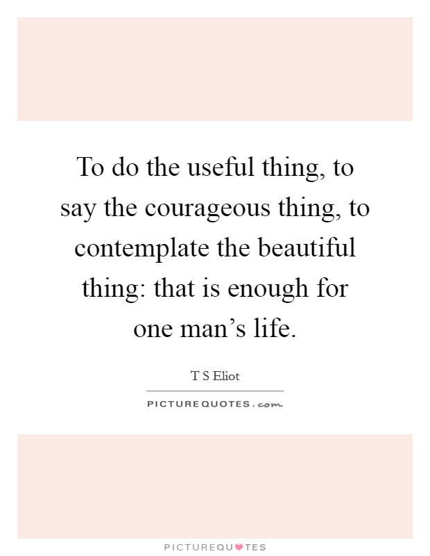 To do the useful thing, to say the courageous thing, to contemplate the beautiful thing: that is enough for one man's life. Picture Quote #1