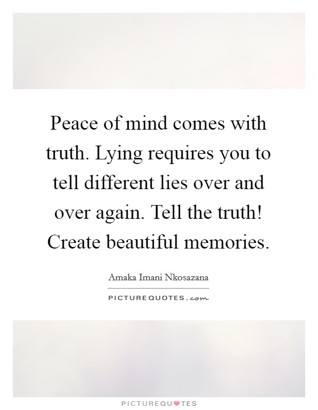 Peace of mind comes with truth. Lying requires you to tell different lies over and over again. Tell the truth! Create beautiful memories. Picture Quote #1