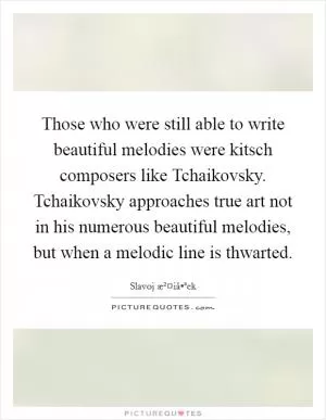 Those who were still able to write beautiful melodies were kitsch composers like Tchaikovsky. Tchaikovsky approaches true art not in his numerous beautiful melodies, but when a melodic line is thwarted Picture Quote #1