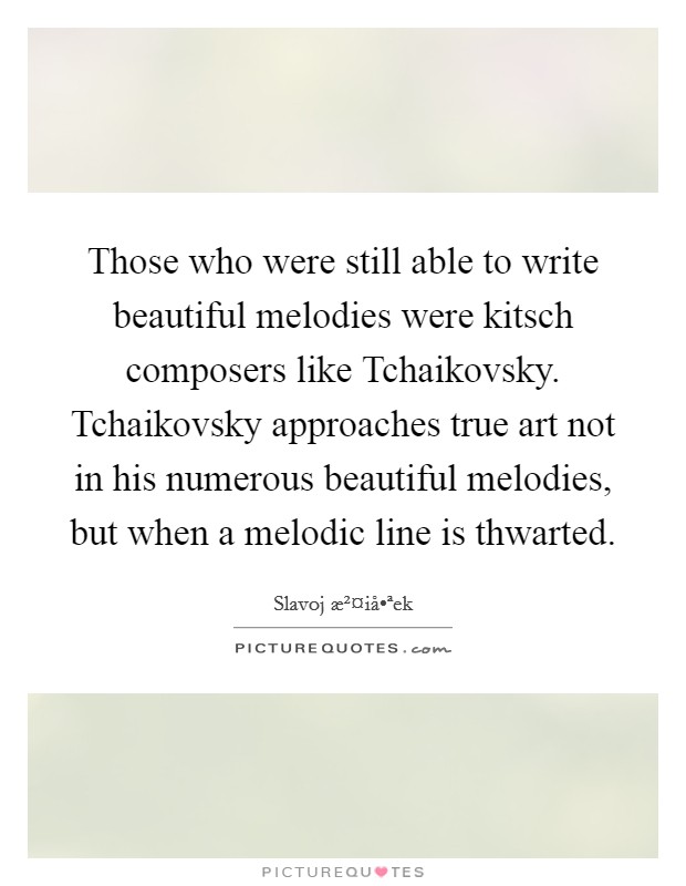 Those who were still able to write beautiful melodies were kitsch composers like Tchaikovsky. Tchaikovsky approaches true art not in his numerous beautiful melodies, but when a melodic line is thwarted. Picture Quote #1