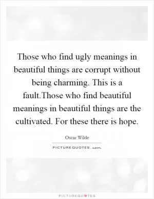 Those who find ugly meanings in beautiful things are corrupt without being charming. This is a fault.Those who find beautiful meanings in beautiful things are the cultivated. For these there is hope Picture Quote #1