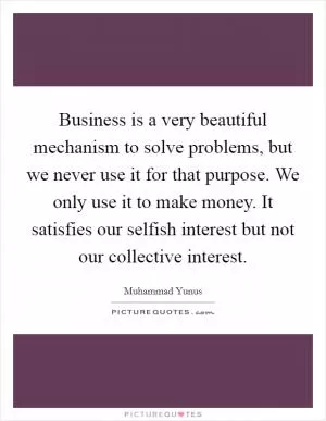 Business is a very beautiful mechanism to solve problems, but we never use it for that purpose. We only use it to make money. It satisfies our selfish interest but not our collective interest Picture Quote #1