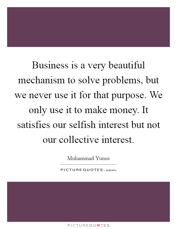 Business is a very beautiful mechanism to solve problems, but we never use it for that purpose. We only use it to make money. It satisfies our selfish interest but not our collective interest. Picture Quote #1