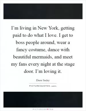 I’m living in New York, getting paid to do what I love. I get to boss people around, wear a fancy costume, dance with beautiful mermaids, and meet my fans every night at the stage door. I’m loving it Picture Quote #1