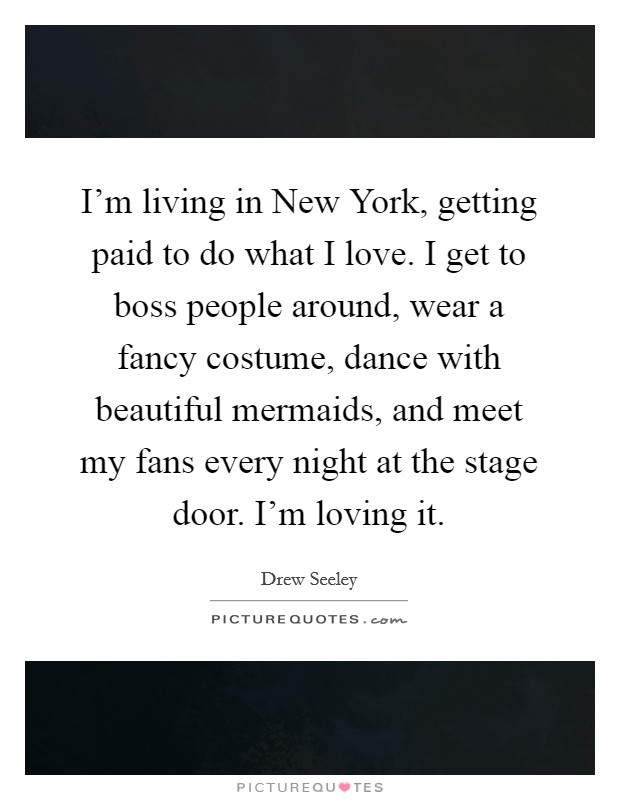 I'm living in New York, getting paid to do what I love. I get to boss people around, wear a fancy costume, dance with beautiful mermaids, and meet my fans every night at the stage door. I'm loving it. Picture Quote #1