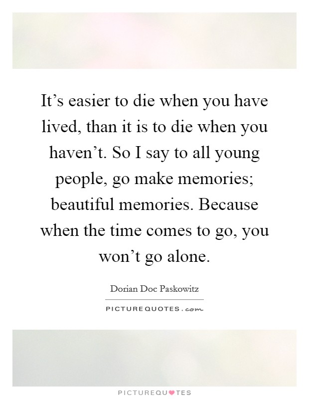 It's easier to die when you have lived, than it is to die when you haven't. So I say to all young people, go make memories; beautiful memories. Because when the time comes to go, you won't go alone. Picture Quote #1