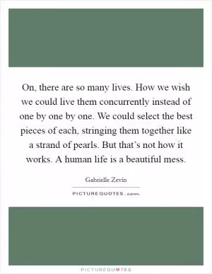 On, there are so many lives. How we wish we could live them concurrently instead of one by one by one. We could select the best pieces of each, stringing them together like a strand of pearls. But that’s not how it works. A human life is a beautiful mess Picture Quote #1