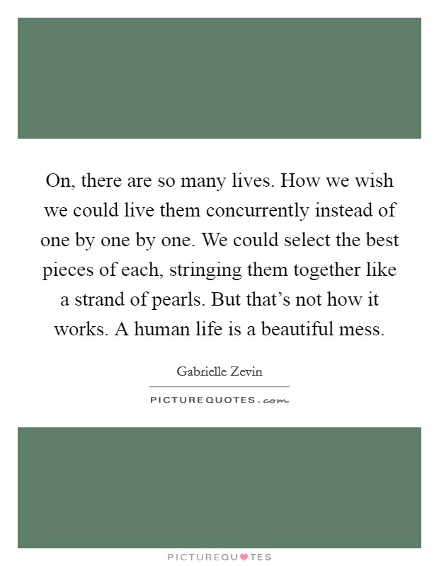 On, there are so many lives. How we wish we could live them concurrently instead of one by one by one. We could select the best pieces of each, stringing them together like a strand of pearls. But that's not how it works. A human life is a beautiful mess. Picture Quote #1