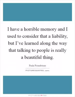 I have a horrible memory and I used to consider that a liability, but I’ve learned along the way that talking to people is really a beautiful thing Picture Quote #1