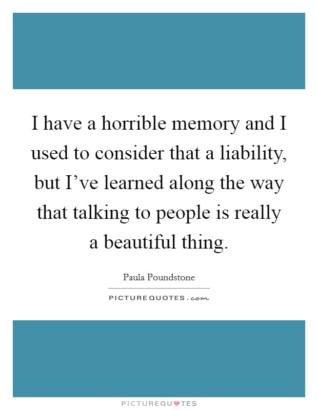 I have a horrible memory and I used to consider that a liability, but I've learned along the way that talking to people is really a beautiful thing. Picture Quote #1