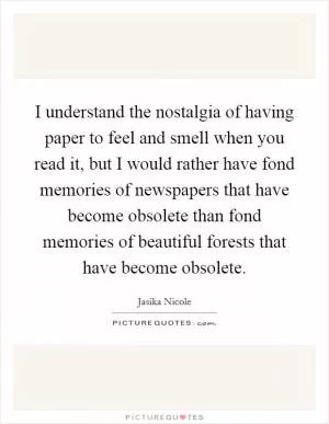 I understand the nostalgia of having paper to feel and smell when you read it, but I would rather have fond memories of newspapers that have become obsolete than fond memories of beautiful forests that have become obsolete Picture Quote #1