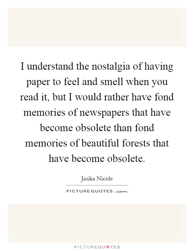 I understand the nostalgia of having paper to feel and smell when you read it, but I would rather have fond memories of newspapers that have become obsolete than fond memories of beautiful forests that have become obsolete. Picture Quote #1