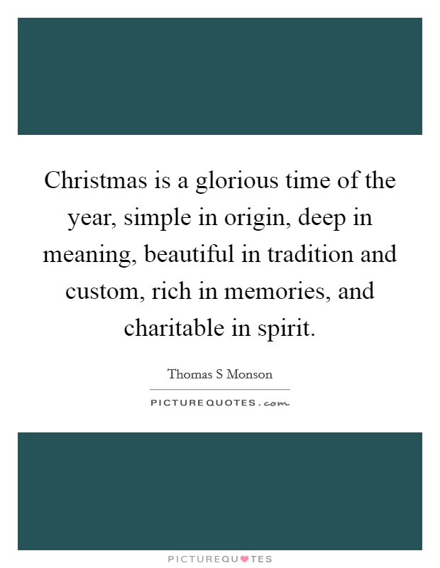 Christmas is a glorious time of the year, simple in origin, deep in meaning, beautiful in tradition and custom, rich in memories, and charitable in spirit. Picture Quote #1