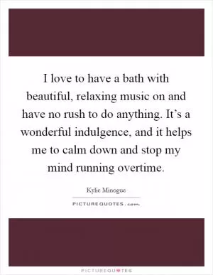 I love to have a bath with beautiful, relaxing music on and have no rush to do anything. It’s a wonderful indulgence, and it helps me to calm down and stop my mind running overtime Picture Quote #1