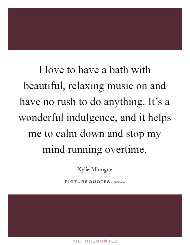 I love to have a bath with beautiful, relaxing music on and have no rush to do anything. It's a wonderful indulgence, and it helps me to calm down and stop my mind running overtime. Picture Quote #1