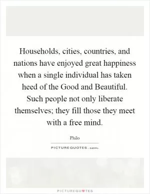 Households, cities, countries, and nations have enjoyed great happiness when a single individual has taken heed of the Good and Beautiful. Such people not only liberate themselves; they fill those they meet with a free mind Picture Quote #1