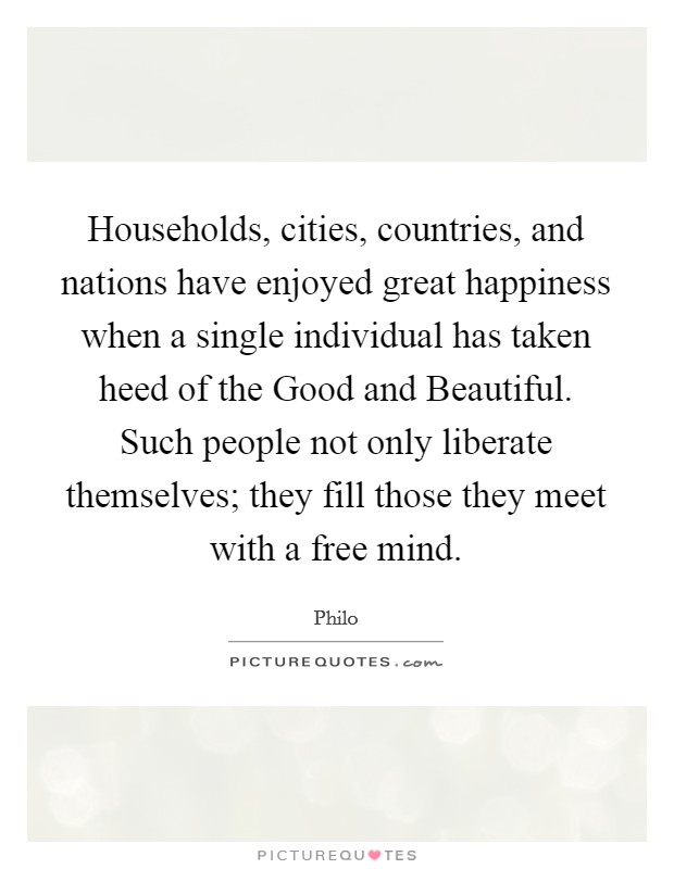 Households, cities, countries, and nations have enjoyed great happiness when a single individual has taken heed of the Good and Beautiful. Such people not only liberate themselves; they fill those they meet with a free mind. Picture Quote #1
