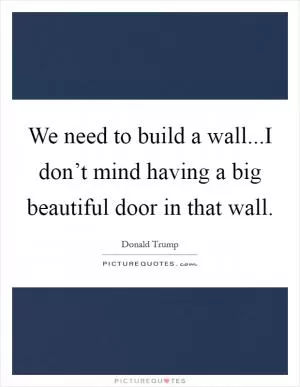 We need to build a wall...I don’t mind having a big beautiful door in that wall Picture Quote #1