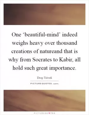 One ‘beautiful-mind’ indeed weighs heavy over thousand creations of natureand that is why from Socrates to Kabir, all hold such great importance Picture Quote #1