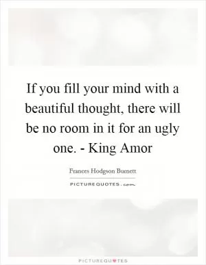 If you fill your mind with a beautiful thought, there will be no room in it for an ugly one. - King Amor Picture Quote #1